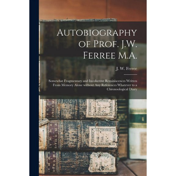 Autobiography of Prof. J.W. Ferree M.A. : Somewhat Fragmentary and Incoherent Reminiscences Written From Memory Alone Without Any References Whatever to a Chronoological Diary (Paperback)