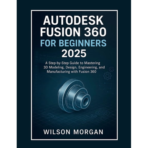 Beginner's CAD & 3D Design Autodesk Fusion 360 For Beginners 2025: A Step-by-Step Guide to Mastering 3D Modeling, Design, Engineering, and Manufact, (Paperback)
