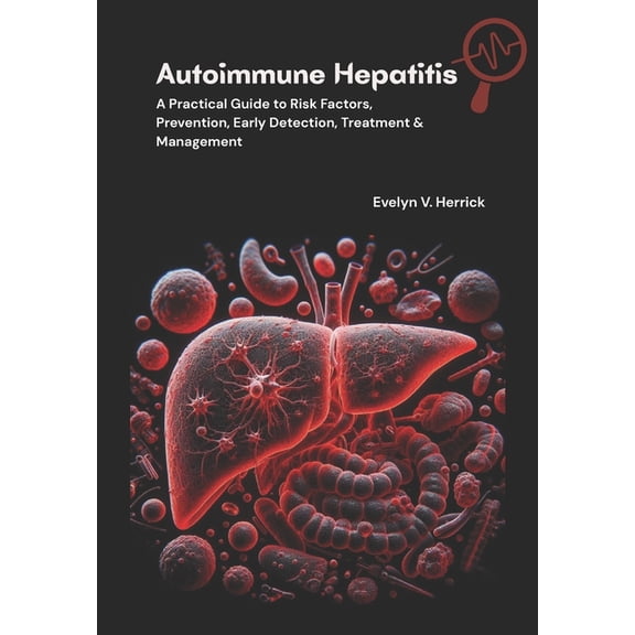 Autoimmune Hepatitis: A Practical Guide to Risk Factors, Prevention, Early Detection, Treatment & Management, (Paperback)