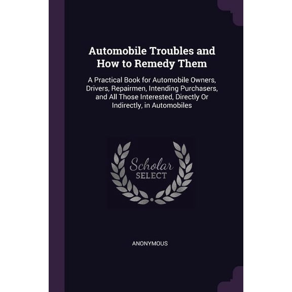 Automobile Troubles and How to Remedy Them : A Practical Book for Automobile Owners, Drivers, Repairmen, Intending Purchasers, and All Those Interested, Directly Or Indirectly, in Automobiles (Paperback)