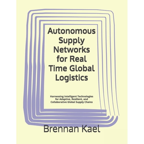 Autonomous Supply Networks for Real Time Global Logistics: Harnessing Intelligent Technologies for Adaptive, Resilient, , (Paperback)