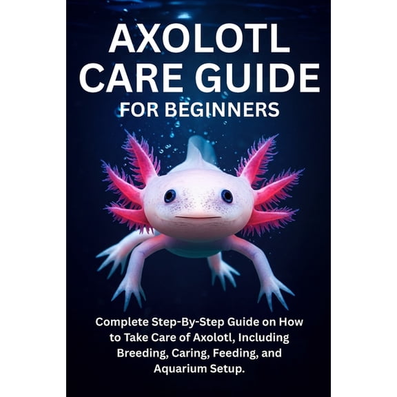 Axolotl Care Guide for Beginners: Complete Step-By-Step Guide on How to Take Care of Axolotl, Including Breeding, Caring, (Paperback)
