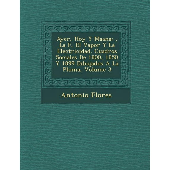Ayer, Hoy y Ma Ana: , La F, El Vapor y La Electricidad. Cuadros Sociales de 1800, 1850 y 1899 Dibujados a la Pluma, Volume 3 (Paperback)