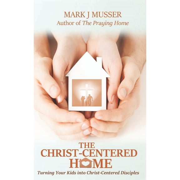 The Christ-Centered Home: Turning Your Kids into Christ-Centered Disciples (Paperback) by Mark J Musser