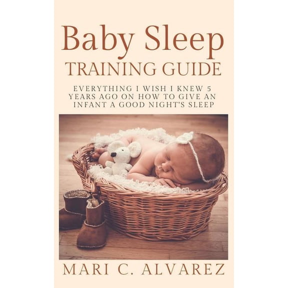BABY SLEEP TRAINING GUIDE: Everything I Wish I Knew 5 Years Ago on How to Give an Infant a Good Nights Sleep  Paperback  108241400X 9781082414008 MARI C.ALVAREZ