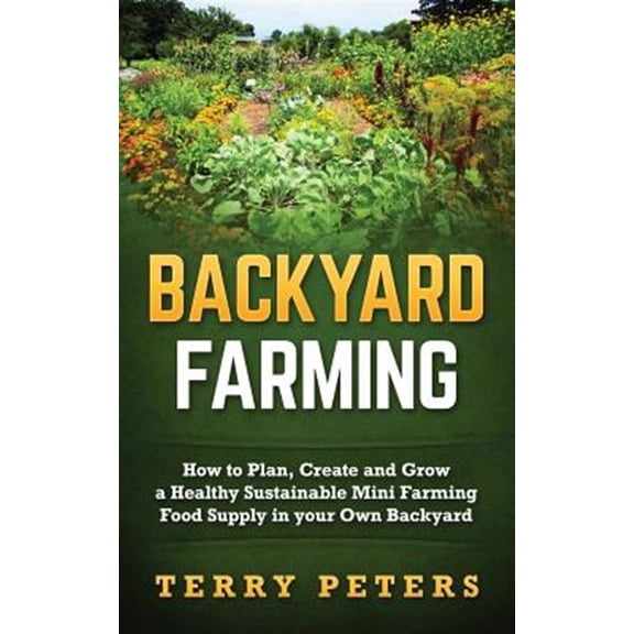 Backyard Farming: How to Plan, Create and Grow a Healthy Sustainable Mini Farming Food Supply in Your Own Backyard
