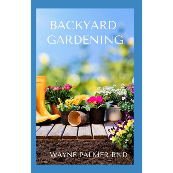 Backyard Gardening: All You Need To Know To Start And Sustain Your Backyard Garden