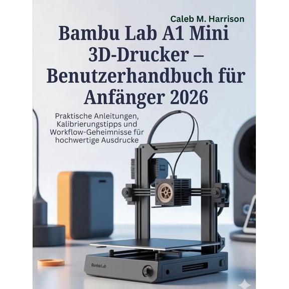 Bambu Lab A1 Mini 3D-Drucker - Benutzerhandbuch fr Anfnger 2026: Praktische Anleitungen, Kalibrierungstipps und Workfl, (Paperback)