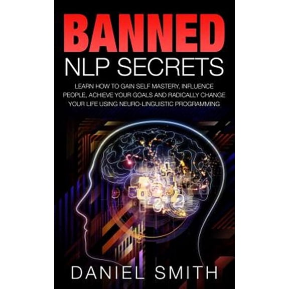 Banned Nlp Secrets : Learn How to Gain Self Mastery, Influence People, Achieve Your Goals and Radically Change Your Life Using Neuro-linguistic Programming