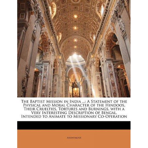The Baptist Mission in India ... : A Statement of the Physical and Moral Character of the Hindoos, Their Cruelties, Tortures and Burnings, with a Very Interesting Description of Bengal, Intended to Animate to Missionary Co-Operation