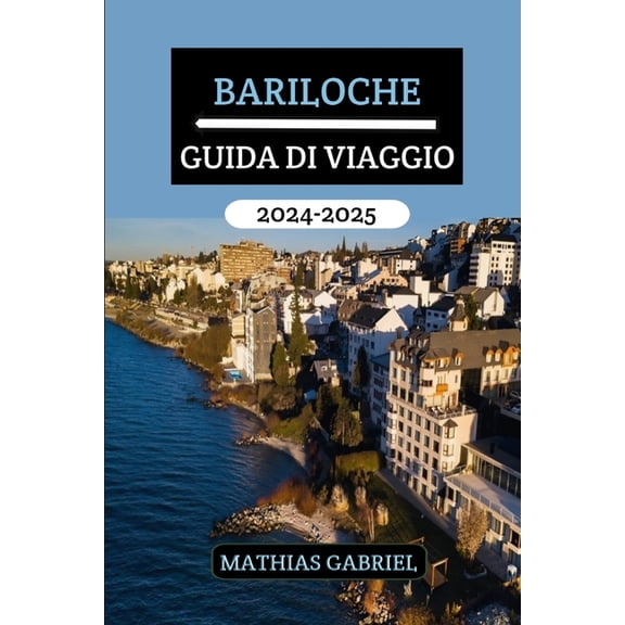 Bariloche Guida Di Viaggio 2024 - 2025: La tua porta d'ingresso verso avventure indimenticabili, delizie culturali,, (Paperback)