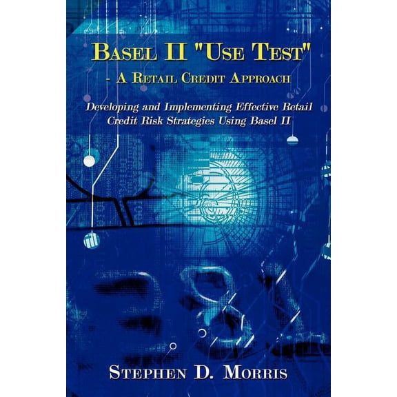 Basel II "Use Test" - a Retail Credit Approach : Developing and Implementing Effective Retail Credit Risk Strategies Using Basel II