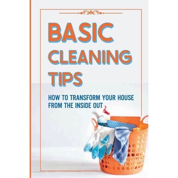 Basic Cleaning Tips: How To Transform Your House From The Inside Out: Tricks For Home Cleaning (Paperback)