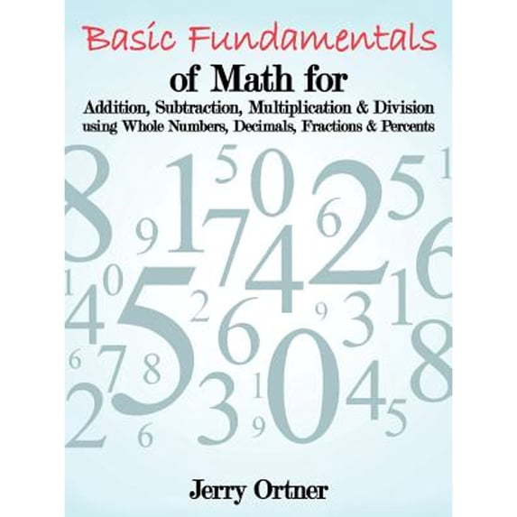 Basic Fundamentals of Math for Addition, Subtraction, Multiplication & Division Using Whole Numbers, Decimals, Fractions & Percents. (Paperback)
