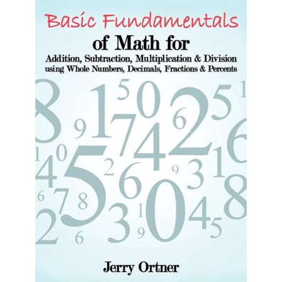 Basic Fundamentals of Math for Addition, Subtraction, Multiplication & Division Using Whole Numbers, Decimals, Fractions & Percents. (Paperback)