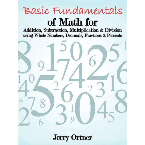 Basic Fundamentals of Math for Addition, Subtraction, Multiplication & Division Using Whole Numbers, Decimals, Fractions, (Paperback)