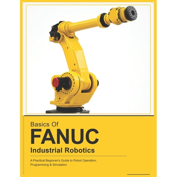Fanuc Industrial Robotics Basics of Fanuc Industrial Robotics: A Practical Beginner's Guide to FANUC Robot Operation, Programming & Simulation, (Paperback)