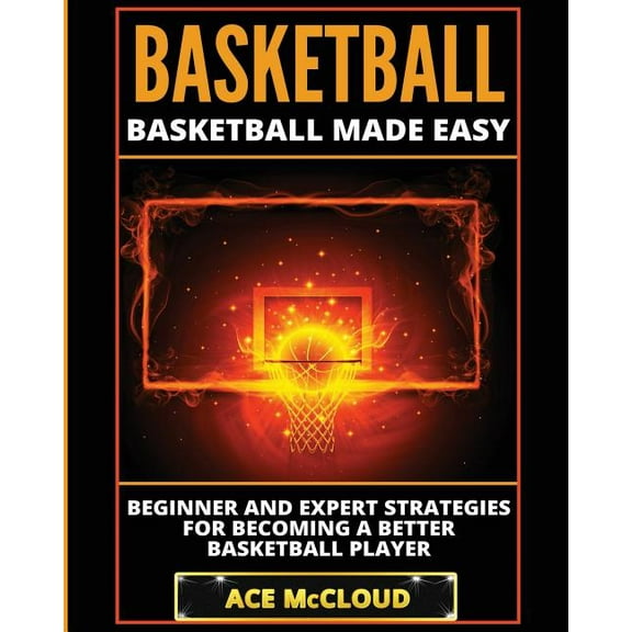 Basketball: Basketball Made Easy: Beginner and Expert Strategies For Becoming A Better Basketball Player