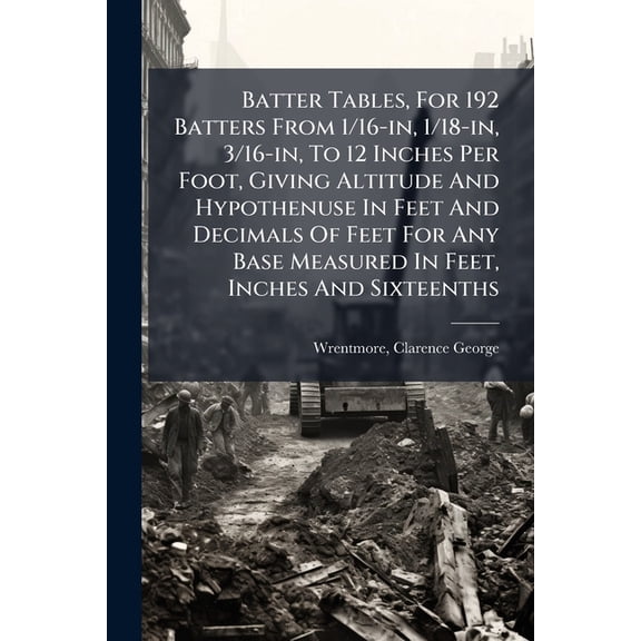 Batter Tables, For 192 Batters From 1/16-in, 1/18-in, 3/16-in, To 12 Inches Per Foot, Giving Altitude And Hypothenuse In Feet And Decimals Of Feet For Any Base Measured In Feet, Inches And Sixteenths (Paperback)