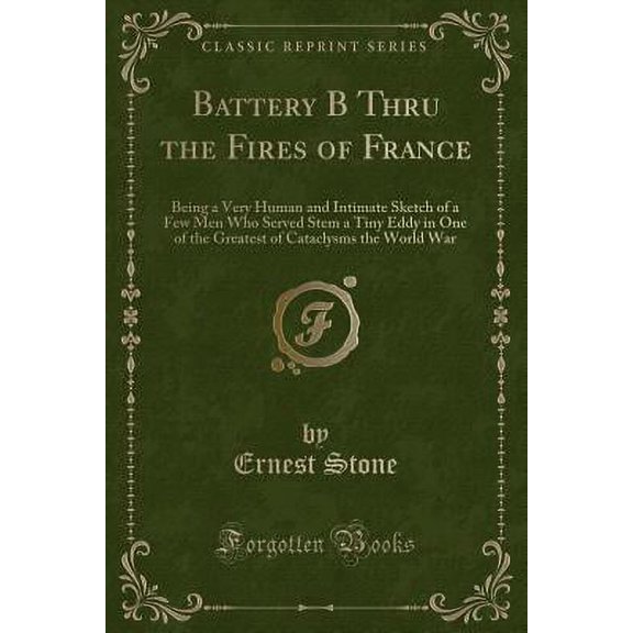 Battery B Thru the Fires of France : Being a Very Human and Intimate Sketch of a Few Men Who Served Stem a Tiny Eddy in One of the Greatest of Cataclysms the World War (Classic Reprint)