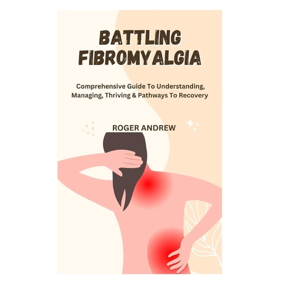 Battling Fibromyalgia: Comprehensive Guide To Understanding, Managing, Thriving & Pathways To Recovery, (Paperback)