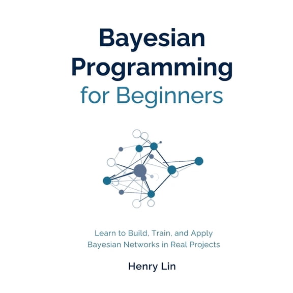 Bayesian Programming for Beginners: Learn to Build, Train, and Apply Bayesian Networks in Real Projects, (Paperback)