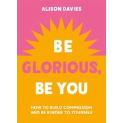 Be Glorious, Be You How to Build Compassion and Be Kinder to Yourself, Hardcover