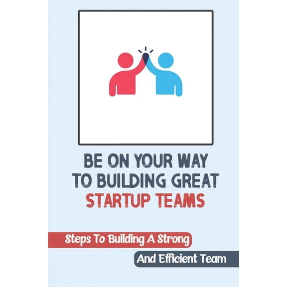 Be On Your Way To Building Great Startup Teams : Steps To Building A Strong And Efficient Team: Startup Teams (Paperback)