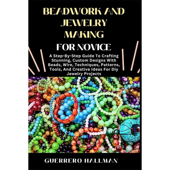 Beadwork and Jewelry Making for Novice: A Step-By-Step Guide To Crafting Stunning, Custom Designs With Beads, Wire, Tech, (Paperback)