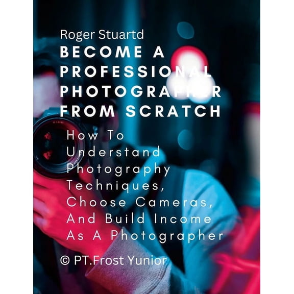 Become a Professional Photographer from Scratch: How To Understand Photography Techniques, Choose Cameras, And Build Inc, (Paperback)