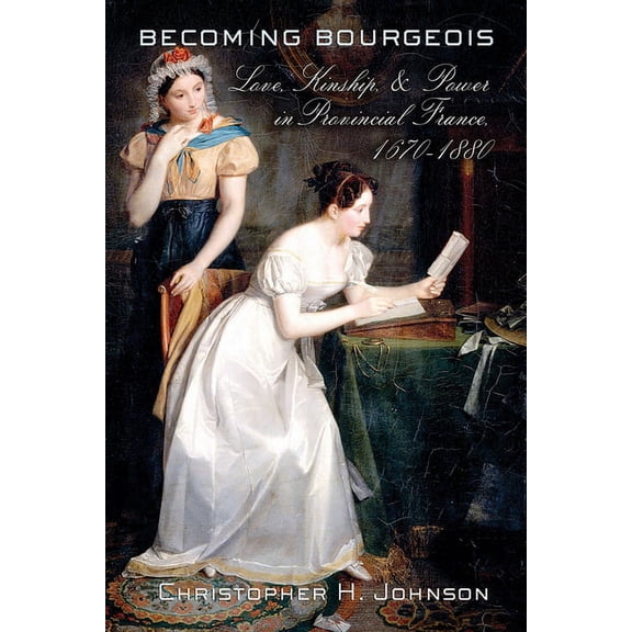 Becoming Bourgeois: Love, Kinship, and Power in Provincial France, 1670-1880, (Hardcover)