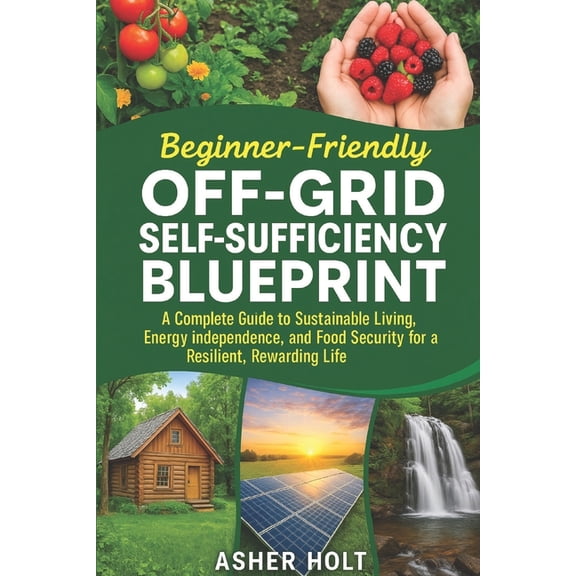 Beginner-Friendly Off-Grid Self-Sufficiency Blueprint: A Complete Guide to Sustainable Living, Energy Independence, and , (Paperback)