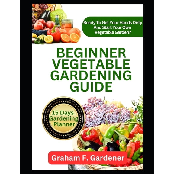Beginner Vegetable Gardening Guide: The Complete Step-by-Step Handbook to Planning, Planting, and Producing a Bountiful Backyard Vegetable Garden (Paperback)