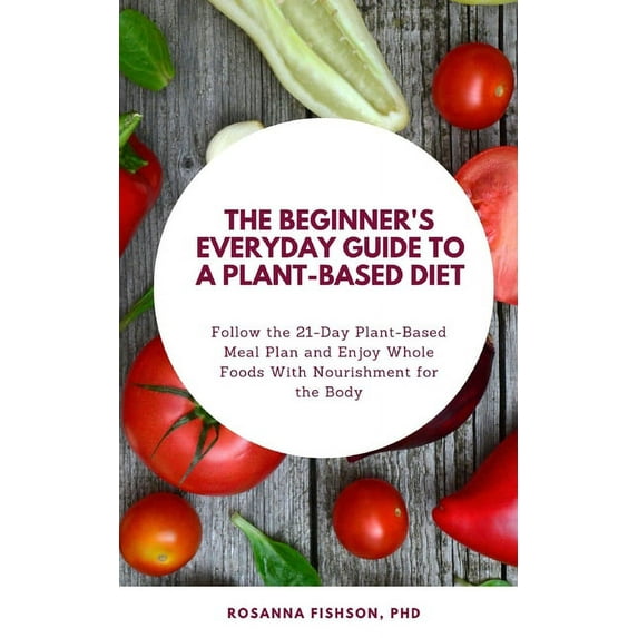 The Beginner's Everyday Guide To a Plant-Based Diet: Follow the 21-Day Plant-Based Meal Plan and Enjoy Whole Foods With