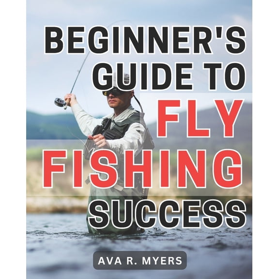 Beginner's Guide to Fly Fishing Success: Master the Art of Fly Fishing: A Comprehensive Beginner's Handbook for Achieving Tremendous Success (Paperback)