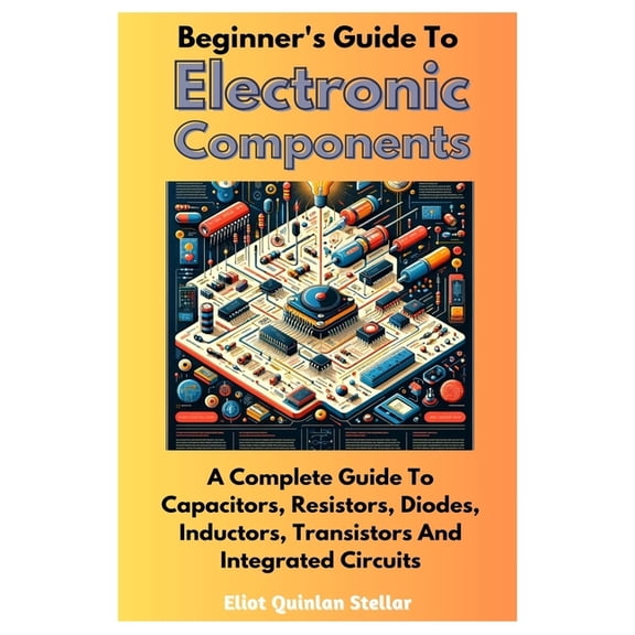 Beginner's Guide To Electronic Components: A Complete Guide To Capacitors, Resistors, Diodes, Inductors, Transistors And Integrated Circuits (Paperback)