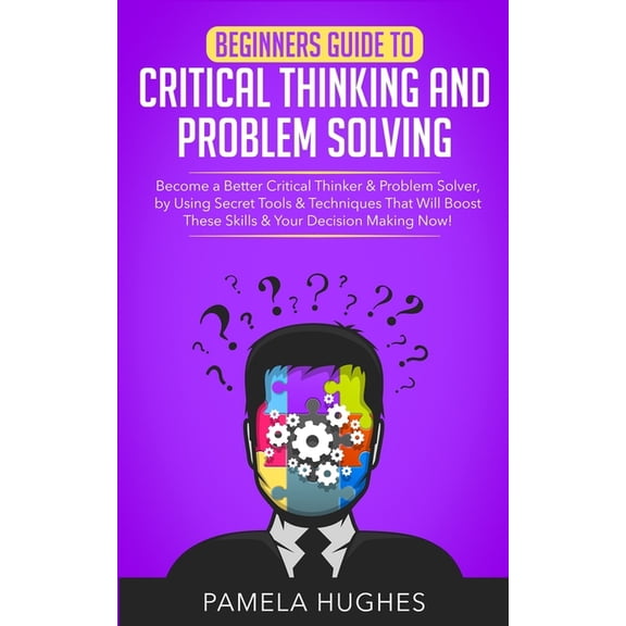 Beginners Guide to Critical Thinking and Problem Solving: Become a Better Critical Thinker & Problem Solver, by Using Secret Tools & Techniques That Will Boost These Skills & Your Decision Making Now!