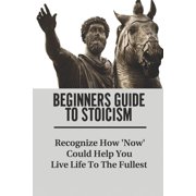Beginners Guide To Stoicism Recognize How Now Could Help You Live Life To The Fullest Beginners Guide For Stoics Paperback
