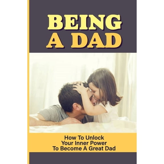 Being A Dad : How To Unlock Your Inner Power To Become A Great Dad: How To Be A Great Parent (Paperback)