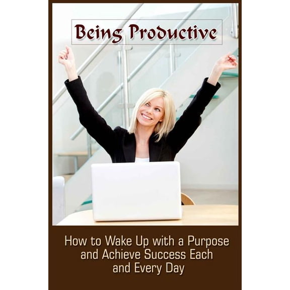 Being Productive: How to Wake Up with a Purpose and Achieve Success Each and Eve