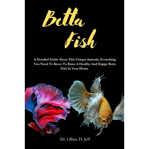 Betta Fish: A Detailed Guide About This Unique Animals, Everything You Need To Know To Raise A Healthy And Happy Betta F, (Paperback)