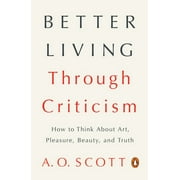 A O SCOTT Better Living Through Criticism : How to Think About Art, Pleasure, Beauty, and Truth (Paperback)
