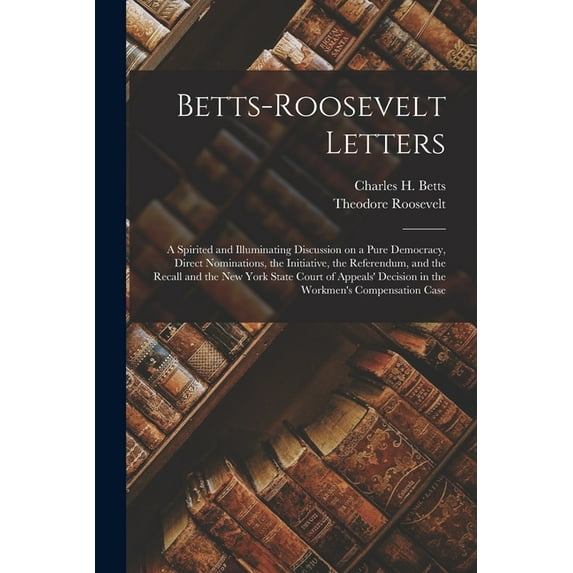 Betts-Roosevelt Letters: a Spirited and Illuminating Discussion on a Pure Democracy, Direct Nominations, the Initiative, the Referendum, and the . Decision in the Workmens Compensation 1013914473
