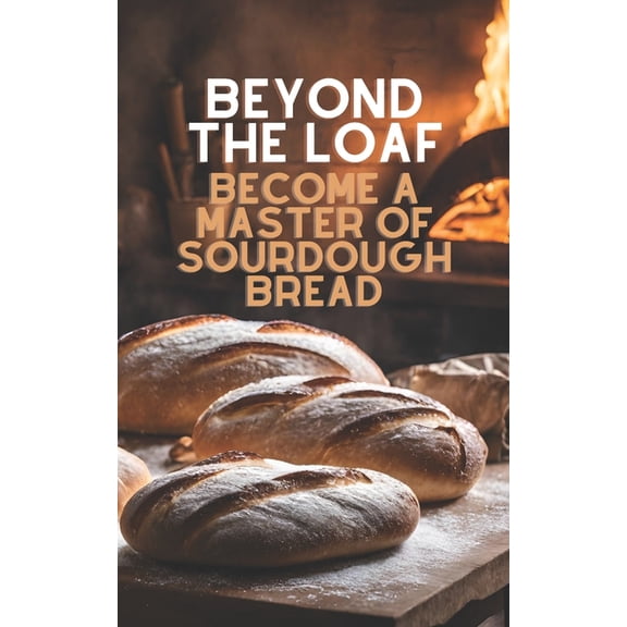 Beyond the Loaf: Achieve Sourdough Bread Beyond The Loaf: Become a Master of Sourdough Bread Advanced and Basic Sourdough Techniques Cookbook Featuring Creative , (Paperback)