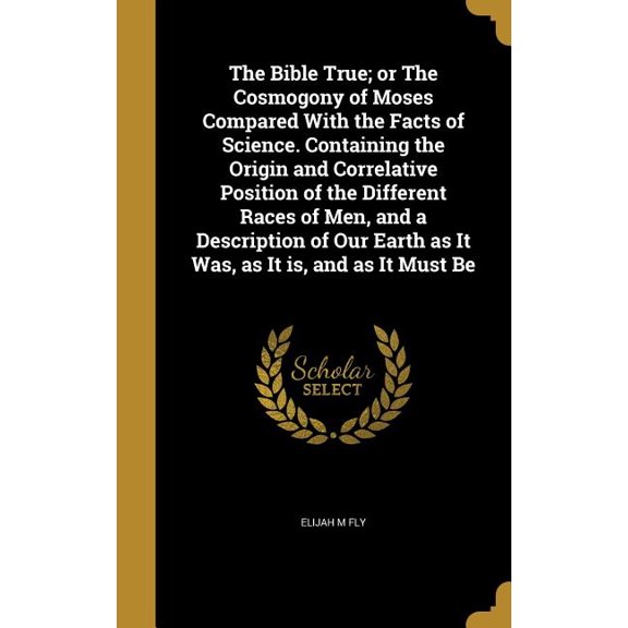 The Bible True; or The Cosmogony of Moses Compared With the Facts of Science. Containing the Origin and Correlative Position of the Different Races of Men, and a Description of Our Earth as It Was, as It is, and as It Must Be (Hardcover)