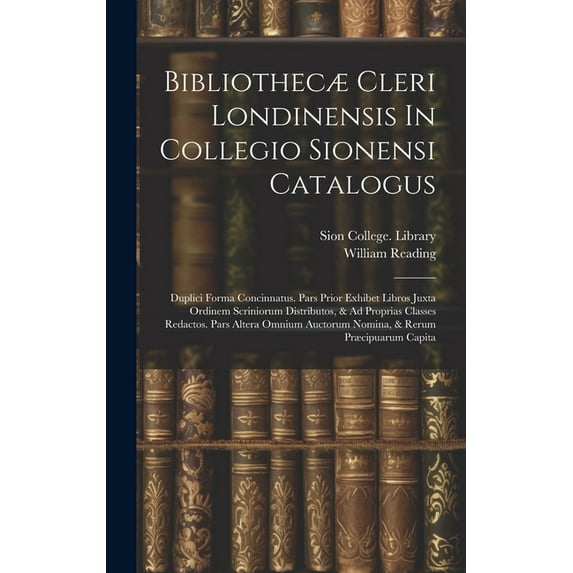 Bibliothecæ Cleri Londinensis In Collegio Sionensi Catalogus: Duplici Forma Concinnatus. Pars Prior Exhibet Libros Juxta Ordinem Scriniorum Distributos, & Ad Proprias Classes Redactos. Pars Altera Omn
