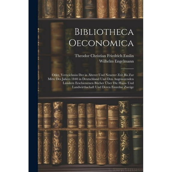 Bibliotheca Oeconomica; Oder, Verzeichniss Der in Älterer Und Neuerer Zeit Bis Zur Mitte Des Jahres 1840 in Deutschland Und Den Angränzenden Ländern Erschienenen Bücher Über Die Haus- Und Landwirthsch
