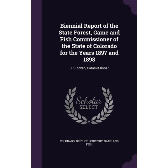 Biennial Report of the State Forest, Game and Fish Commissioner of the State of Colorado for the Years 1897 and 1898 : J. S. Swan, Commissioner (Hardcover)