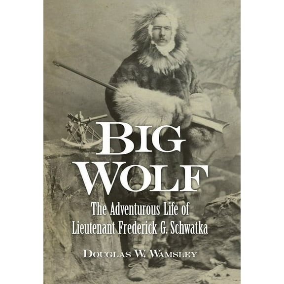 Big Wolf - The Adventurous Life of Lieutenant Frederick G. Schwatka -- Douglas W. Wamsley