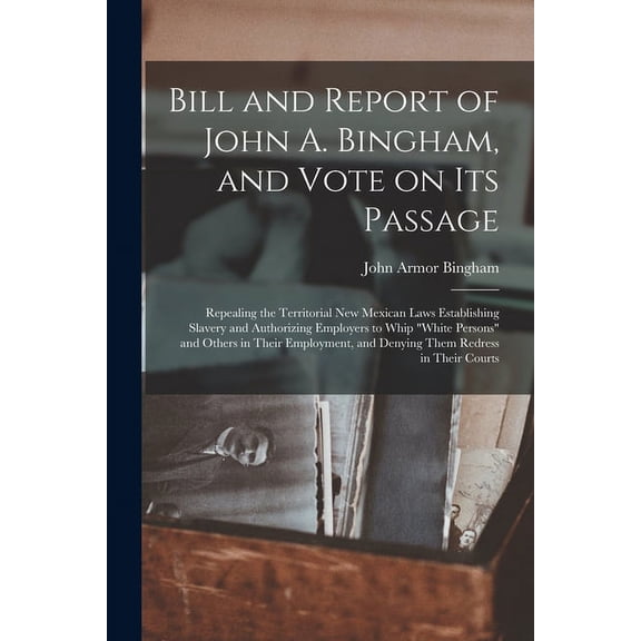 Bill and Report of John A. Bingham, and Vote on Its Passage: Repealing the Territorial New Mexican Laws Establishing Slavery and Authorizing Employers to Whip "white Persons" and Others in Their Emplo